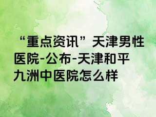 “重点资讯”天津男性医院-公布-天津和平九洲中医院怎么样