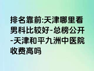 排名靠前:天津哪里看男科比较好-总榜公开-天津和平九洲中医院收费高吗