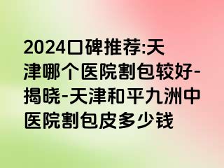 2024口碑推荐:天津哪个医院割包较好-揭晓-天津和平九洲中医院割包皮多少钱