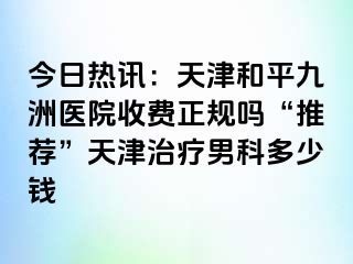 今日热讯：天津和平九洲医院收费正规吗“推荐”天津治疗男科多少钱