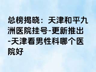 总榜揭晓：天津和平九洲医院挂号-更新推出-天津看男性科哪个医院好