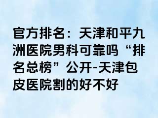 官方排名：天津和平九洲医院男科可靠吗“排名总榜”公开-天津包皮医院割的好不好