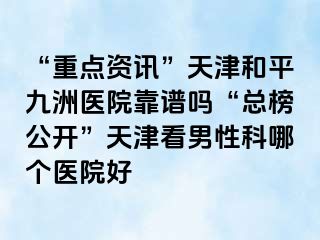 “重点资讯”天津和平九洲医院靠谱吗“总榜公开”天津看男性科哪个医院好