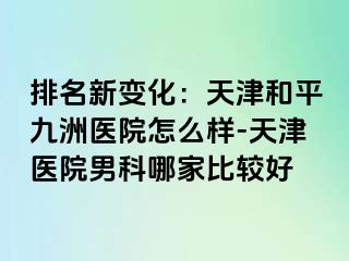 排名新变化：天津和平九洲医院怎么样-天津医院男科哪家比较好