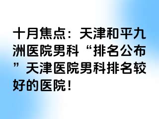 十月焦点：天津和平九洲医院男科“排名公布”天津医院男科排名较好的医院！