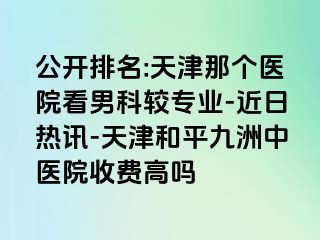 公开排名:天津那个医院看男科较专业-近日热讯-天津和平九洲中医院收费高吗