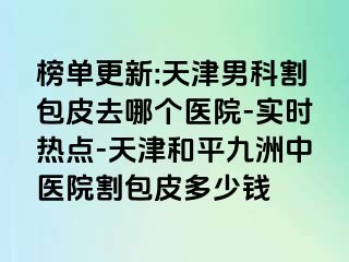 榜单更新:天津男科割包皮去哪个医院-实时热点-天津和平九洲中医院割包皮多少钱