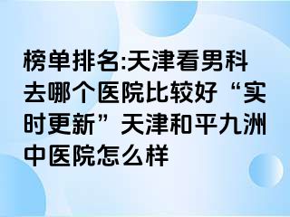 榜单排名:天津看男科去哪个医院比较好“实时更新”天津和平九洲中医院怎么样