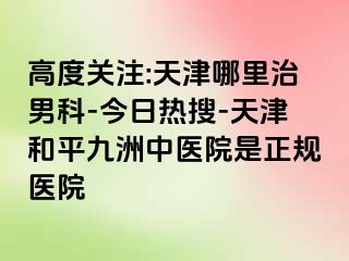 高度关注:天津哪里治男科-今日热搜-天津和平九洲中医院是正规医院