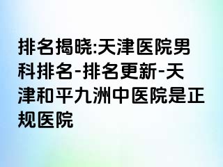 排名揭晓:天津医院男科排名-排名更新-天津和平九洲中医院是正规医院