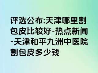 评选公布:天津哪里割包皮比较好-热点新闻-天津和平九洲中医院割包皮多少钱