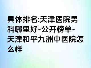 具体排名:天津医院男科哪里好-公开榜单-天津和平九洲中医院怎么样