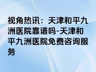 视角热讯：天津和平九洲医院靠谱吗-天津和平九洲医院免费咨询服务