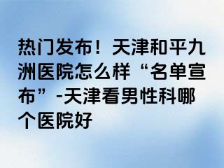 热门发布！天津和平九洲医院怎么样“名单宣布”-天津看男性科哪个医院好