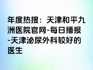 年度热搜：天津和平九洲医院官网-每日播报-天津泌尿外科较好的医生