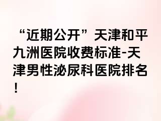 “近期公开”天津和平九洲医院收费标准-天津男性泌尿科医院排名！