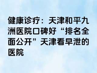健康诊疗：天津和平九洲医院口碑好“排名全面公开”天津看早泄的医院