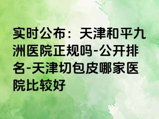 实时公布：天津和平九洲医院正规吗-公开排名-天津切包皮哪家医院比较好