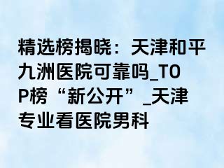 精选榜揭晓：天津和平九洲医院可靠吗_TOP榜“新公开”_天津专业看医院男科