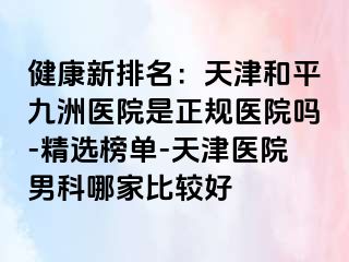 健康新排名：天津和平九洲医院是正规医院吗-精选榜单-天津医院男科哪家比较好