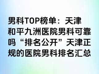 男科TOP榜单：天津和平九洲医院男科可靠吗“排名公开”天津正规的医院男科排名汇总