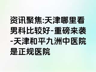 资讯聚焦:天津哪里看男科比较好-重磅来袭-天津和平九洲中医院是正规医院