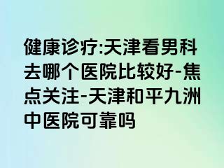 健康诊疗:天津看男科去哪个医院比较好-焦点关注-天津和平九洲中医院可靠吗