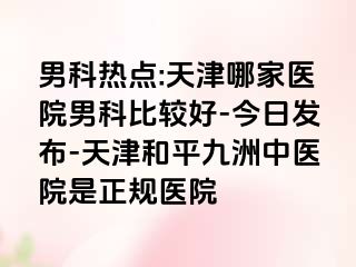 男科热点:天津哪家医院男科比较好-今日发布-天津和平九洲中医院是正规医院