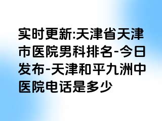 实时更新:天津省天津市医院男科排名-今日发布-天津和平九洲中医院电话是多少