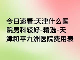 今日速看:天津什么医院男科较好-精选-天津和平九洲医院费用表