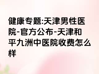 健康专题:天津男性医院-官方公布-天津和平九洲中医院收费怎么样