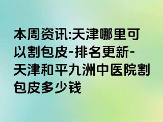 本周资讯:天津哪里可以割包皮-排名更新-天津和平九洲中医院割包皮多少钱