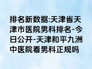 排名新数据:天津省天津市医院男科排名-今日公开-天津和平九洲中医院看男科正规吗