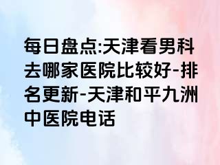 每日盘点:天津看男科去哪家医院比较好-排名更新-天津和平九洲中医院电话