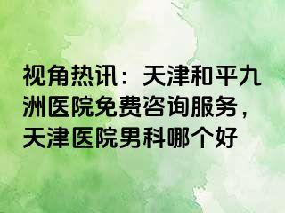 视角热讯：天津和平九洲医院免费咨询服务，天津医院男科哪个好