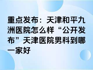 重点发布：天津和平九洲医院怎么样“公开发布”天津医院男科到哪一家好