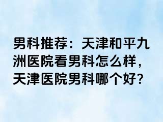 男科推荐：天津和平九洲医院看男科怎么样，天津医院男科哪个好？