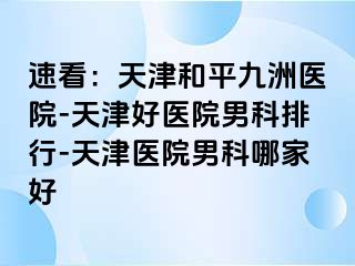 速看：天津和平九洲医院-天津好医院男科排行-天津医院男科哪家好