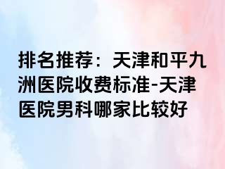 排名推荐：天津和平九洲医院收费标准-天津医院男科哪家比较好