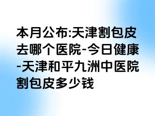 本月公布:天津割包皮去哪个医院-今日健康-天津和平九洲中医院割包皮多少钱