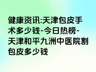 健康资讯:天津包皮手术多少钱-今日热榜-天津和平九洲中医院割包皮多少钱