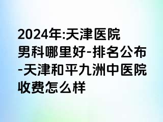 2024年:天津医院男科哪里好-排名公布-天津和平九洲中医院收费怎么样