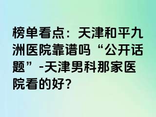 榜单看点：天津和平九洲医院靠谱吗“公开话题”-天津男科那家医院看的好？