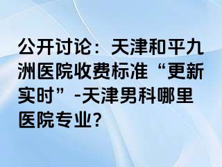 公开讨论：天津和平九洲医院收费标准“更新实时”-天津男科哪里医院专业？