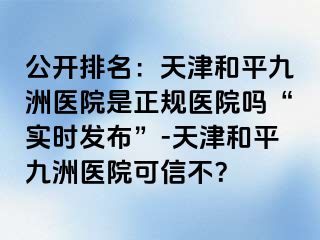 公开排名：天津和平九洲医院是正规医院吗“实时发布”-天津和平九洲医院可信不？