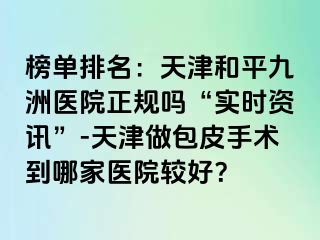 榜单排名：天津和平九洲医院正规吗“实时资讯”-天津做包皮手术到哪家医院较好？