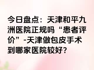 今日盘点：天津和平九洲医院正规吗“患者评价”-天津做包皮手术到哪家医院较好？