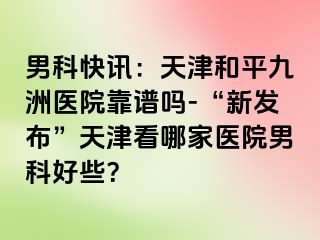 男科快讯：天津和平九洲医院靠谱吗-“新发布”天津看哪家医院男科好些？