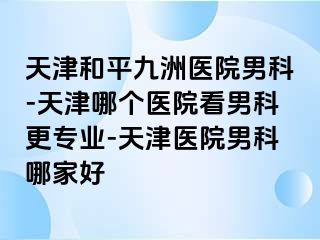 天津和平九洲医院男科-天津哪个医院看男科更专业-天津医院男科哪家好