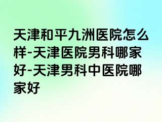 天津和平九洲医院怎么样-天津医院男科哪家好-天津男科中医院哪家好